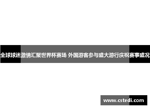 全球球迷激情汇聚世界杯赛场 外国游客参与盛大游行庆祝赛事盛况